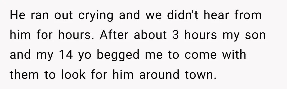 He ran out crying and we didn't hear from him for hours. After about 3 hours my son and my 14 yo begged me to come with them to look...