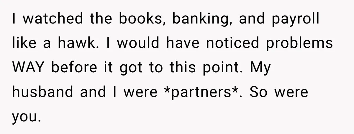 I watched the books, banking, and payroll like a hawk. I would have noticed problems WAY before it got to this point. My husband and I were *partners*. So were...