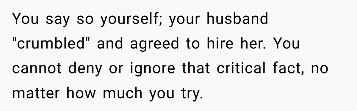 You say so yourself; your husband "crumbled" and agreed to hire her. You cannot deny or ignore that critical fact, no matter how much you try.