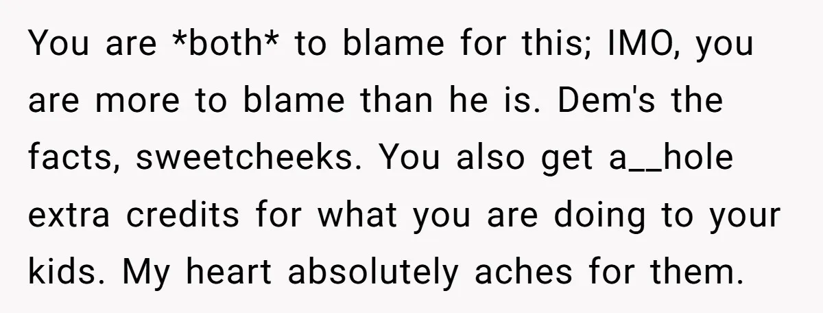 You are *both* to blame for this; IMO, you are more to blame than he is. Dem's the facts, sweetcheeks. You also get a__hole extra credits for what you are...