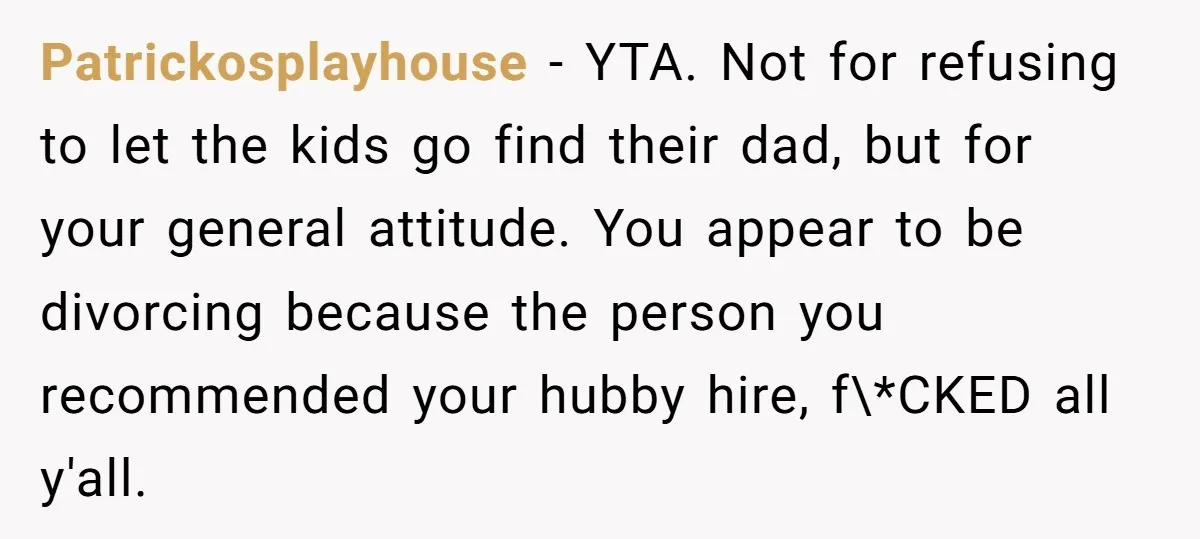 Patrickosplayhouse − YTA. Not for refusing to let the kids go find their dad, but for your general attitude. You appear to be divorcing because the person you recommended your...