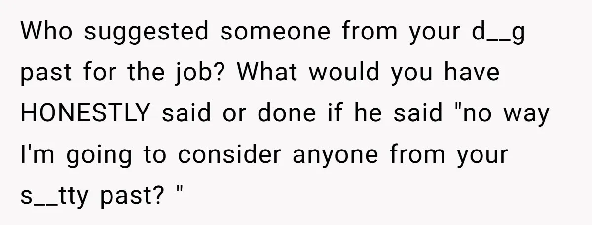 Who suggested someone from your d__g past for the job? What would you have HONESTLY said or done if he said "no way I'm going to consider anyone from your...