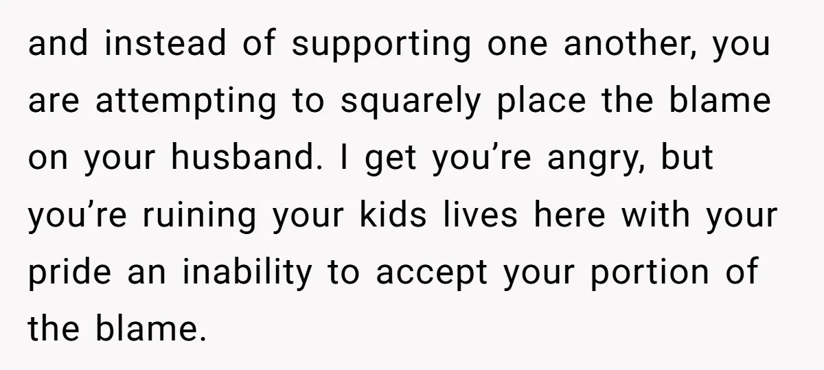 and instead of supporting one another, you are attempting to squarely place the blame on your husband. I get you’re angry, but you’re ruining your kids lives here with your...
