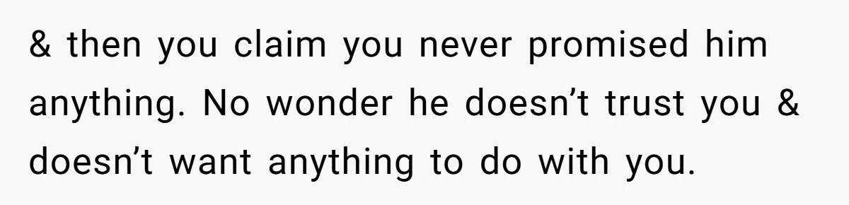 & then you claim you never promised him anything. No wonder he doesn’t trust you & doesn’t want anything to do with you.