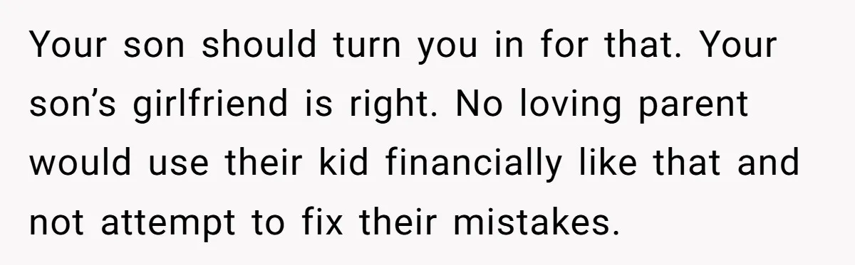 Your son should turn you in for that. Your son’s girlfriend is right. No loving parent would use their kid financially like that and not attempt to fix their mistakes.