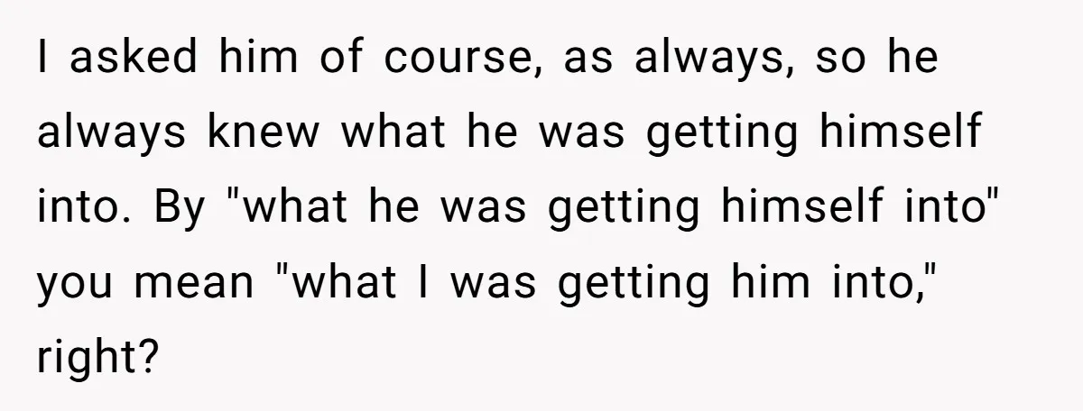 I asked him of course, as always, so he always knew what he was getting himself into. By "what he was getting himself into" you mean "what I was getting...
