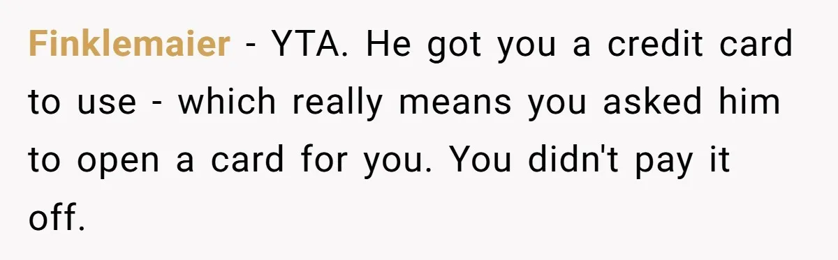 Finklemaier − YTA. He got you a credit card to use - which really means you asked him to open a card for you. You didn't pay it off.
