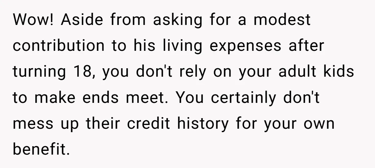 Wow! Aside from asking for a modest contribution to his living expenses after turning 18, you don't rely on your adult kids to make ends meet. You certainly don't mess...