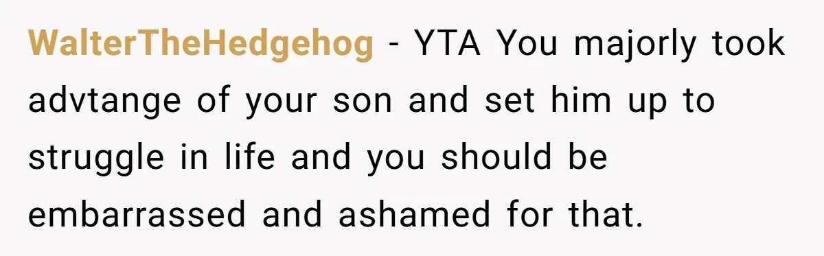 WalterTheHedgehog − YTA You majorly took advtange of your son and set him up to struggle in life and you should be embarrassed and ashamed for that.