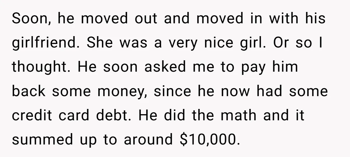 Soon, he moved out and moved in with his girlfriend. She was a very nice girl. Or so I thought. He soon asked me to pay him back some money,...