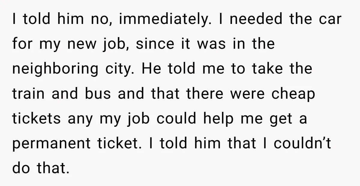 I told him no, immediately. I needed the car for my new job, since it was in the neighboring city. He told me to take the train and bus and...