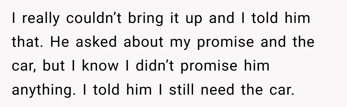I really couldn’t bring it up and I told him that. He asked about my promise and the car, but I know I didn’t promise him anything. I told him...