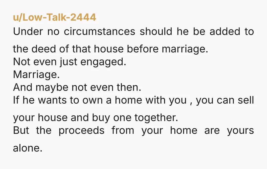 u/Low-Talk-2444 Under no circumstances should he be added to the deed of that house before marriage. Not even just engaged. Marriage. And maybe not even then. If he wants to...