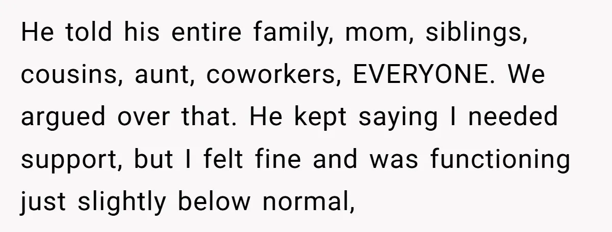 He told his entire family, mom, siblings, cousins, aunt, coworkers, EVERYONE. We argued over that. He kept saying I needed support, but I felt fine and was functioning just slightly...