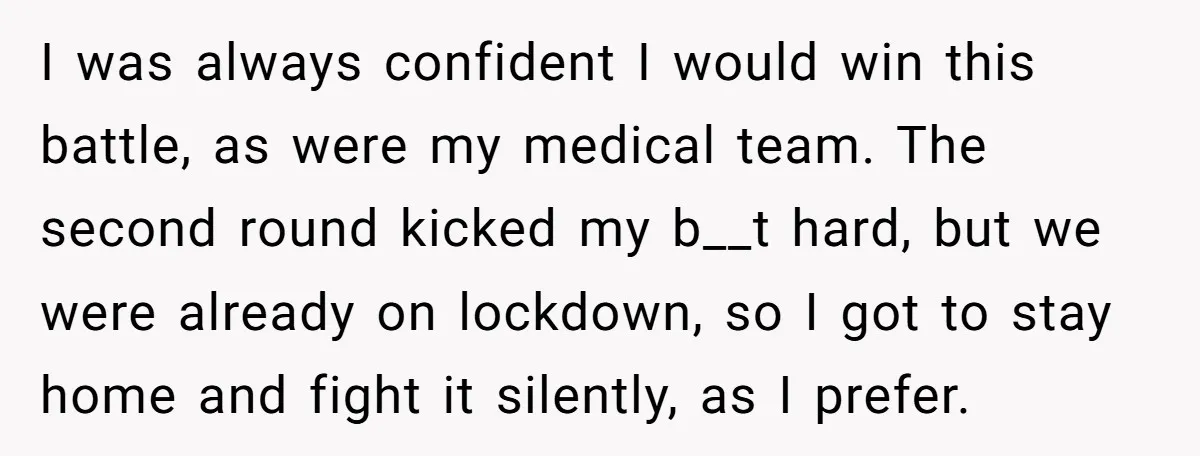 I was always confident I would win this battle, as were my medical team. The second round kicked my b__t hard, but we were already on lockdown, so I got...