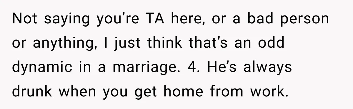 Not saying you’re TA here, or a bad person or anything, I just think that’s an odd dynamic in a marriage. 4. He’s always drunk when you get home from...