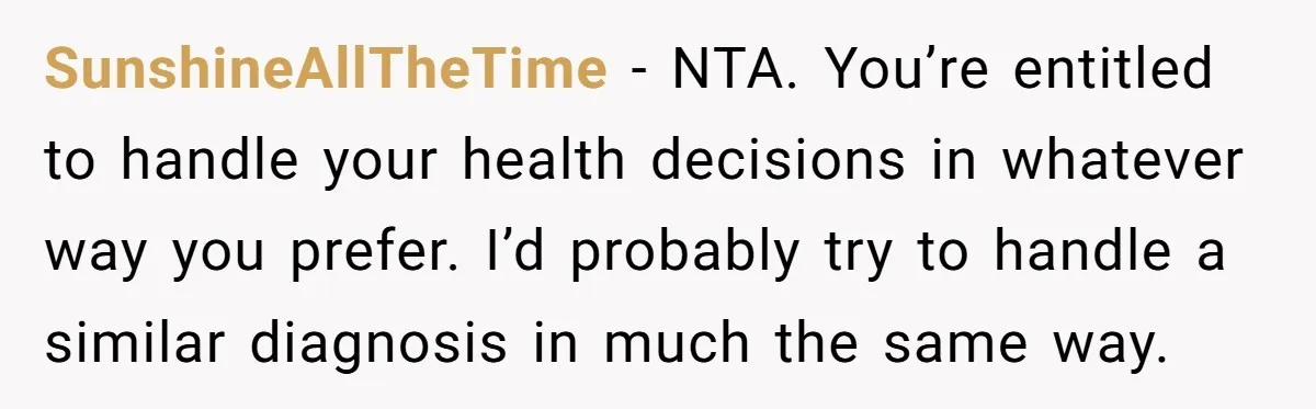 SunshineAllTheTime − NTA. You’re entitled to handle your health decisions in whatever way you prefer. I’d probably try to handle a similar diagnosis in much the same way.