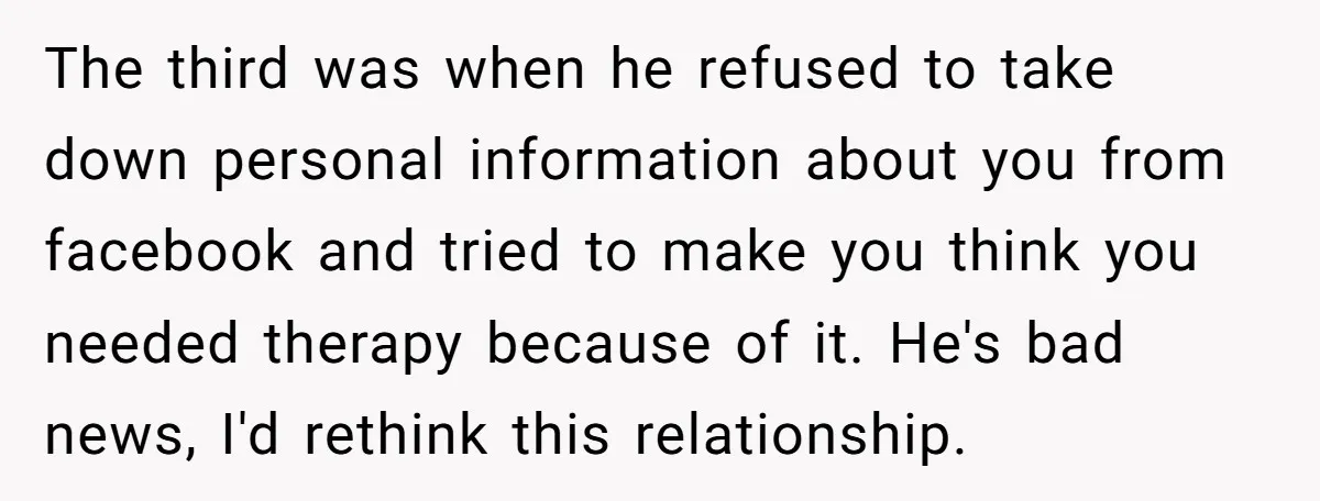 The third was when he refused to take down personal information about you from facebook and tried to make you think you needed therapy because of it. He's bad news,...