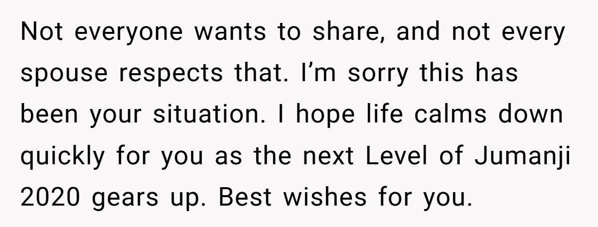 Not everyone wants to share, and not every spouse respects that. I’m sorry this has been your situation. I hope life calms down quickly for you as the next Level...