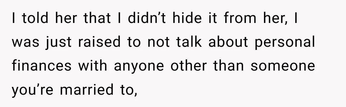 I told her that I didn’t hide it from her, I was just raised to not talk about personal finances with anyone other than someone you’re married to,