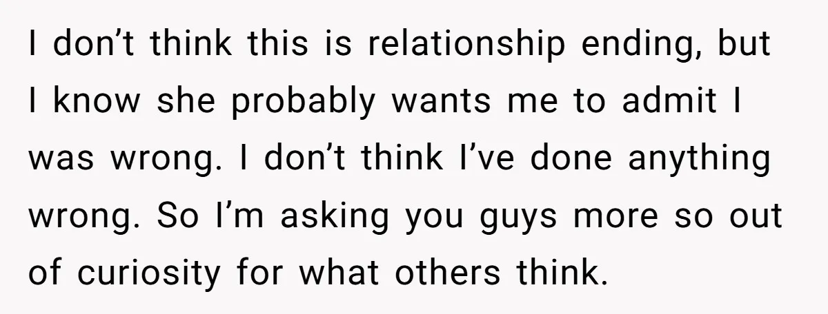 I don’t think this is relationship ending, but I know she probably wants me to admit I was wrong. I don’t think I’ve done anything wrong. So I’m asking you...