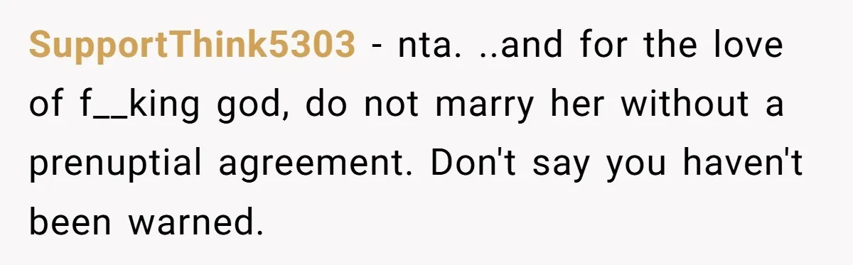 SupportThink5303 − nta. ..and for the love of f__king god, do not marry her without a prenuptial agreement. Don't say you haven't been warned.