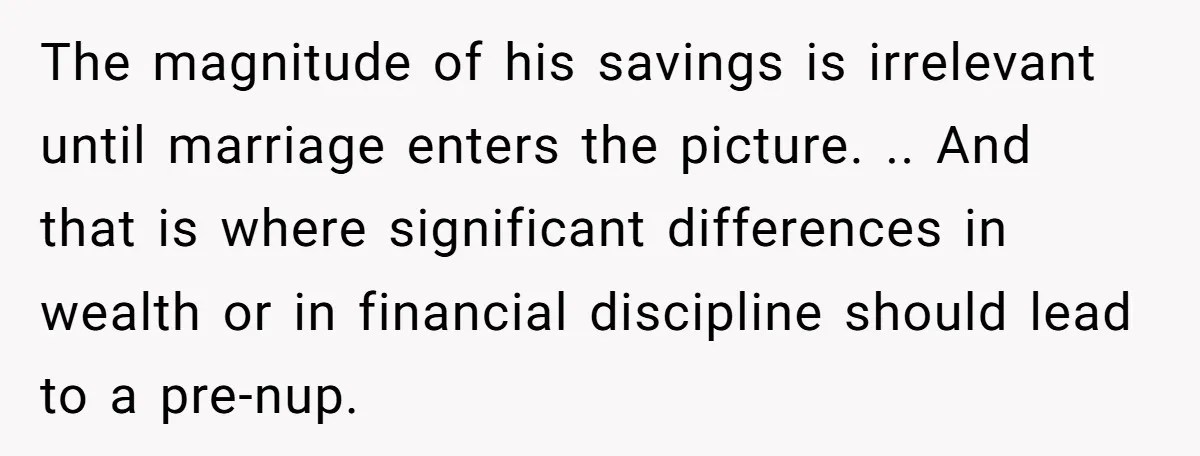 The magnitude of his savings is irrelevant until marriage enters the picture. .. And that is where significant differences in wealth or in financial discipline should lead to a pre-nup.
