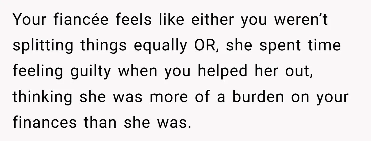 Your fiancée feels like either you weren’t splitting things equally OR, she spent time feeling guilty when you helped her out, thinking she was more of a burden on your...