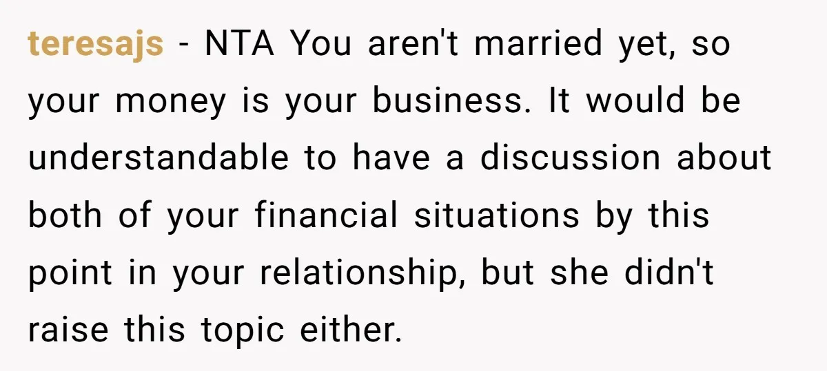 teresajs − NTA You aren't married yet, so your money is your business. It would be understandable to have a discussion about both of your financial situations by this point...