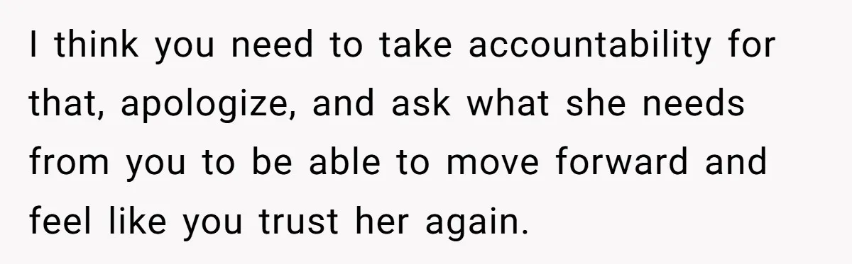 I think you need to take accountability for that, apologize, and ask what she needs from you to be able to move forward and feel like you trust her again.