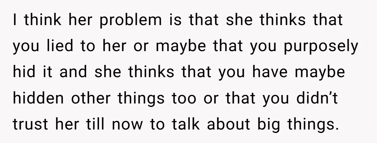 I think her problem is that she thinks that you lied to her or maybe that you purposely hid it and she thinks that you have maybe hidden other things...