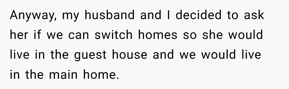 Anyway, my husband and I decided to ask her if we can switch homes so she would live in the guest house and we would live in the main home.