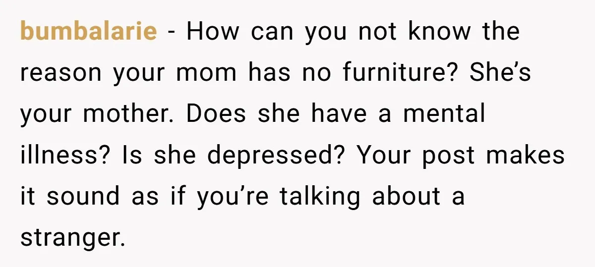bumbalarie − How can you not know the reason your mom has no furniture? She’s your mother. Does she have a mental illness? Is she depressed? Your post makes it...