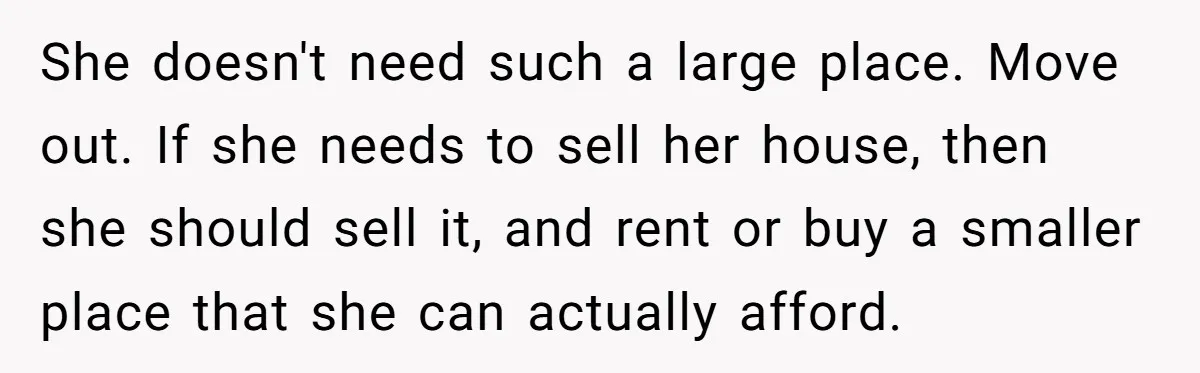 She doesn't need such a large place. Move out. If she needs to sell her house, then she should sell it, and rent or buy a smaller place that she...