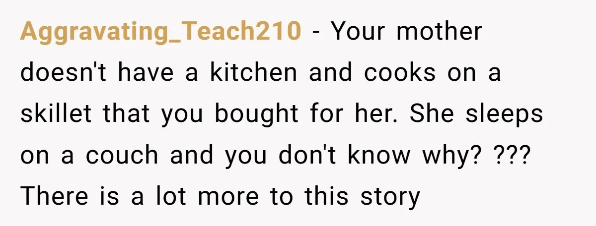 Aggravating_Teach210 − Your mother doesn't have a kitchen and cooks on a skillet that you bought for her. She sleeps on a couch and you don't know why? ??? There...