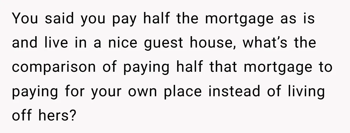 You said you pay half the mortgage as is and live in a nice guest house, what’s the comparison of paying half that mortgage to paying for your own place...
