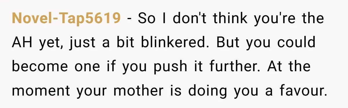 Novel-Tap5619 − So I don't think you're the AH yet, just a bit blinkered. But you could become one if you push it further. At the moment your mother is...