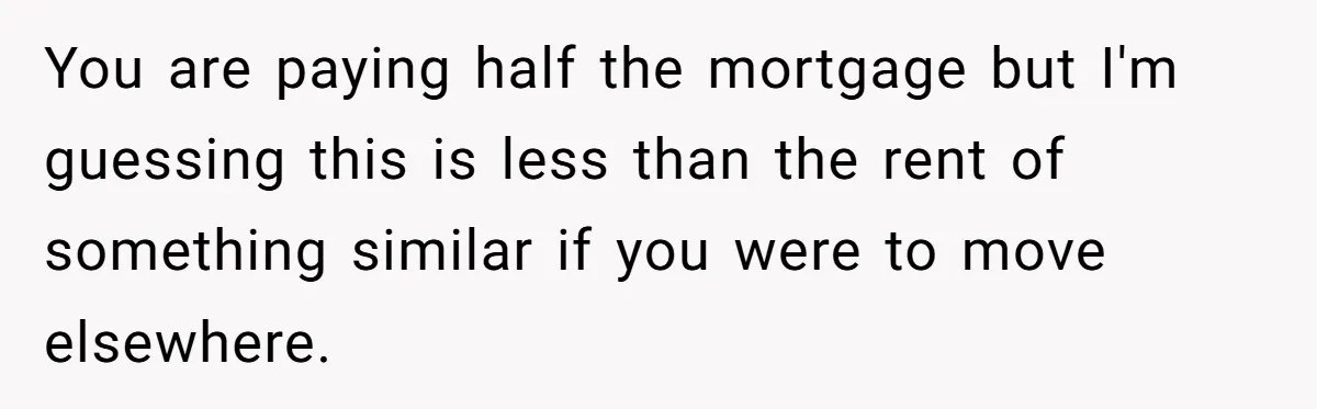 You are paying half the mortgage but I'm guessing this is less than the rent of something similar if you were to move elsewhere.