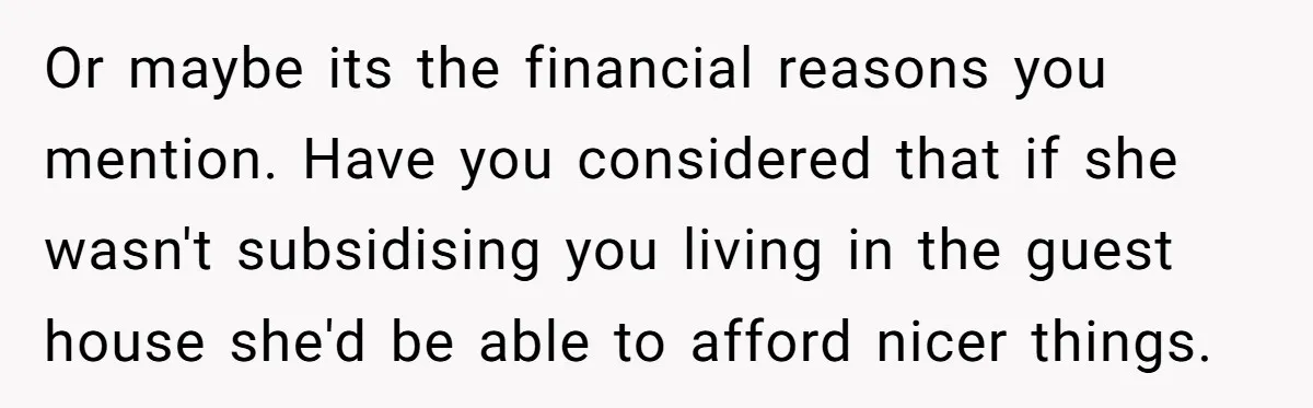 Or maybe its the financial reasons you mention. Have you considered that if she wasn't subsidising you living in the guest house she'd be able to afford nicer things.