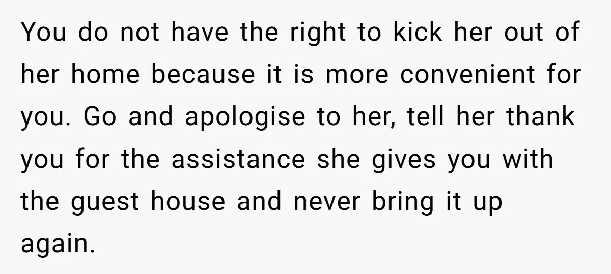 You do not have the right to kick her out of her home because it is more convenient for you. Go and apologise to her, tell her thank you for...