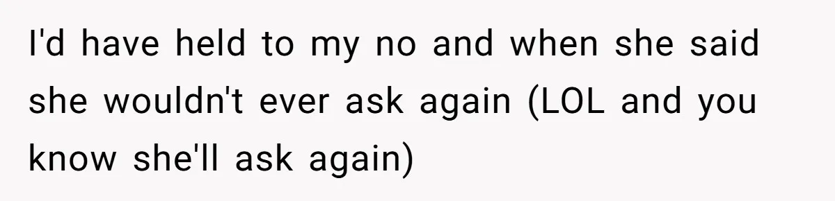 I'd have held to my no and when she said she wouldn't ever ask again (LOL and you know she'll ask again)