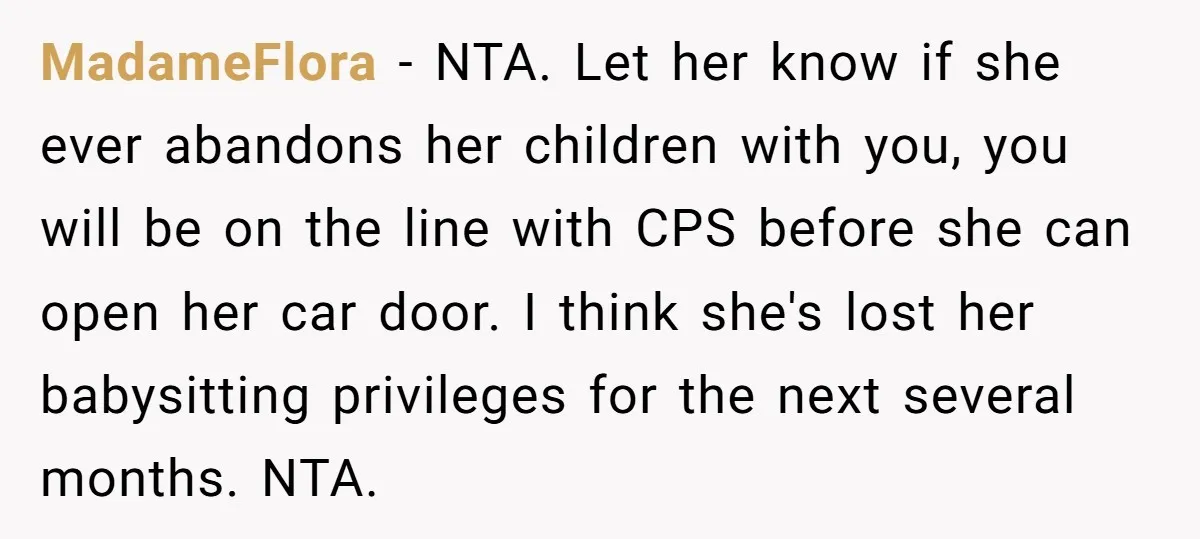 MadameFlora − NTA. Let her know if she ever abandons her children with you, you will be on the line with CPS before she can open her car door. I...