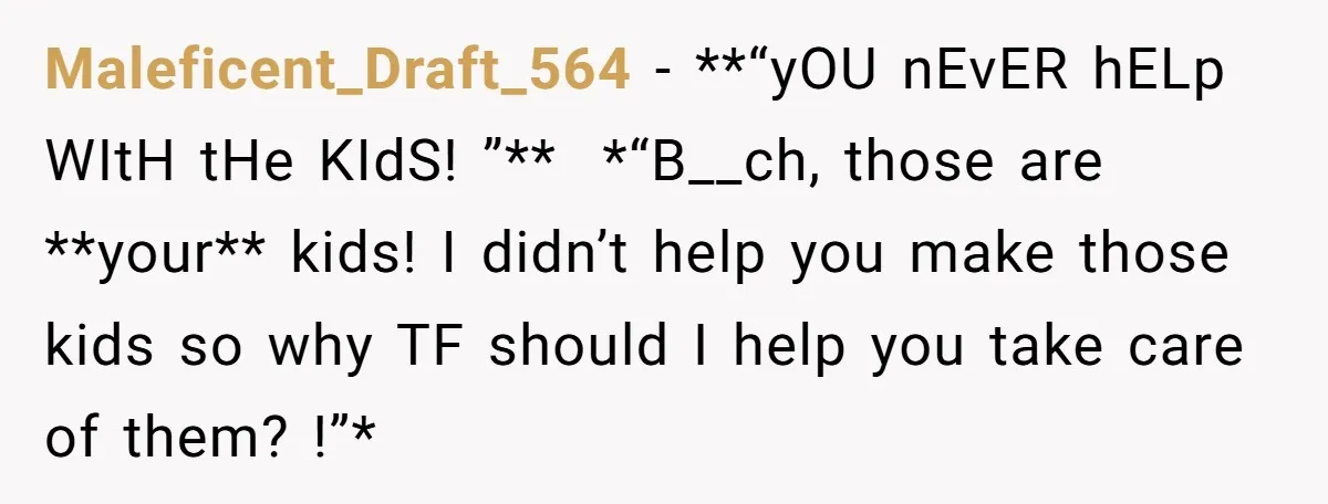 Maleficent_Draft_564 − **“yOU nEvER hELp WItH tHe KIdS! ”** *“B__ch, those are **your** kids! I didn’t help you make those kids so why TF should I help you take care...