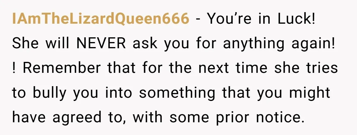 IAmTheLizardQueen666 − You’re in Luck! She will NEVER ask you for anything again! ! Remember that for the next time she tries to bully you into something that you might...
