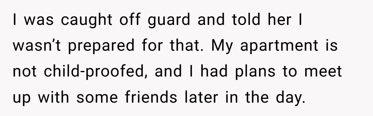 I was caught off guard and told her I wasn’t prepared for that. My apartment is not child-proofed, and I had plans to meet up with some friends later in...