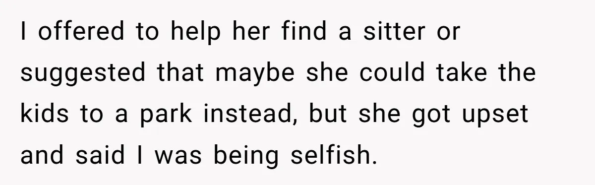 I offered to help her find a sitter or suggested that maybe she could take the kids to a park instead, but she got upset and said I was being...