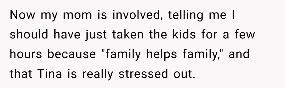 Now my mom is involved, telling me I should have just taken the kids for a few hours because "family helps family," and that Tina is really stressed out.