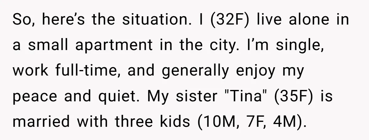 So, here’s the situation. I (32F) live alone in a small apartment in the city. I’m single, work full-time, and generally enjoy my peace and quiet. My sister "Tina" (35F)...