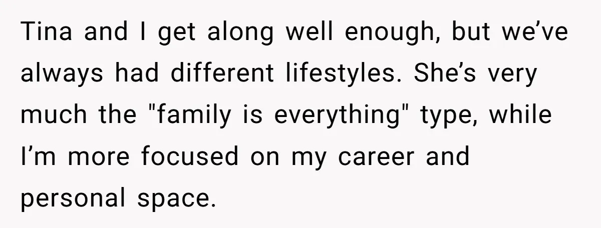 Tina and I get along well enough, but we’ve always had different lifestyles. She’s very much the "family is everything" type, while I’m more focused on my career and personal...