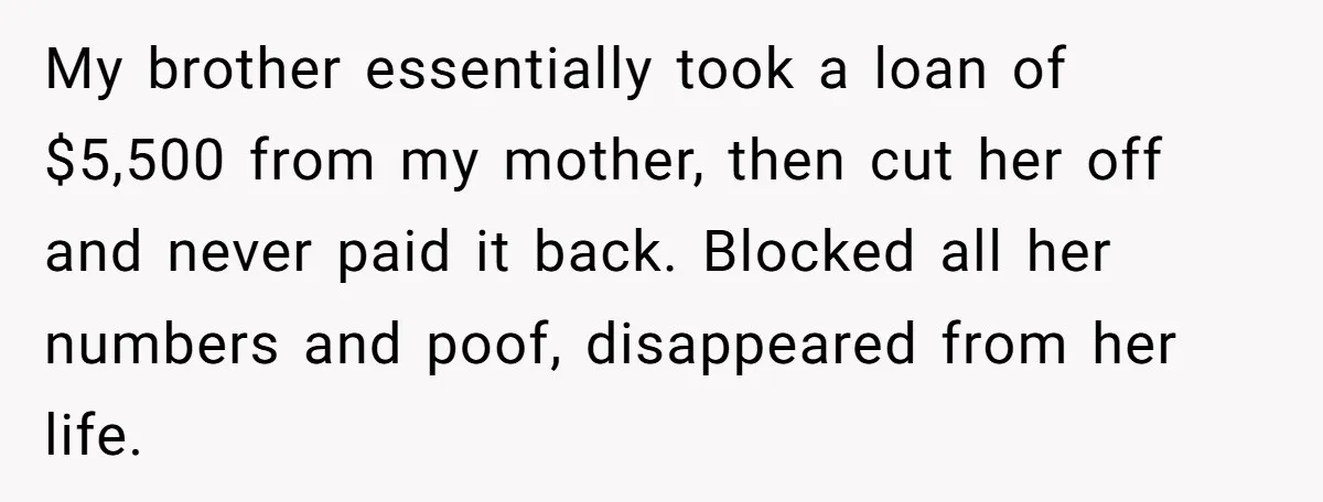 My brother essentially took a loan of $5,500 from my mother, then cut her off and never paid it back. Blocked all her numbers and poof, disappeared from her life.